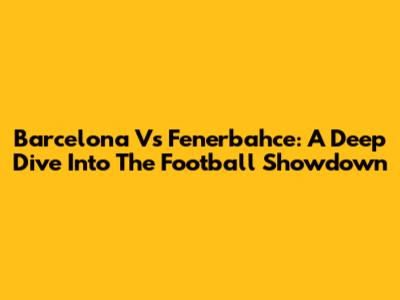 Barcelona Vs Fenerbahce: A Deep Dive Into The Football Showdown