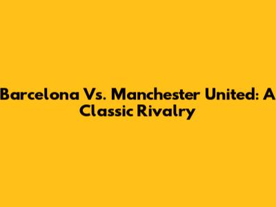 Barcelona Vs. Manchester United: A Classic Rivalry