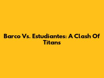 Barco Vs. Estudiantes: A Clash Of Titans