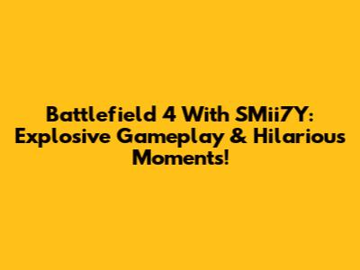 Battlefield 4 With SMii7Y: Explosive Gameplay & Hilarious Moments!