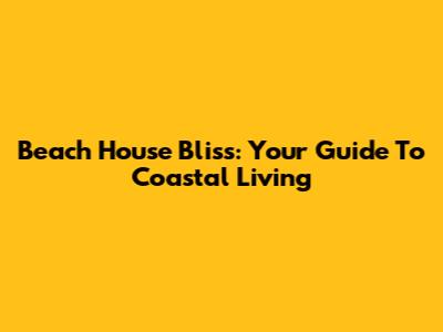 Beach House Bliss: Your Guide To Coastal Living