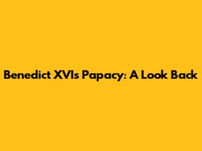 Benedict XVI's Papacy: A Look Back