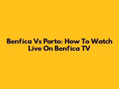 Benfica Vs Porto: How To Watch Live On Benfica TV