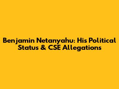 Benjamin Netanyahu: His Political Status & CSE Allegations