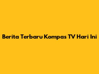 Berita Terbaru Kompas TV Hari Ini