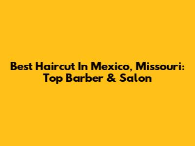 Best Haircut In Mexico, Missouri: Top Barber & Salon