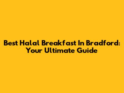 Best Halal Breakfast In Bradford: Your Ultimate Guide