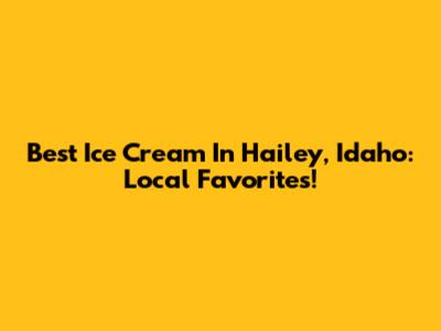Best Ice Cream In Hailey, Idaho: Local Favorites!