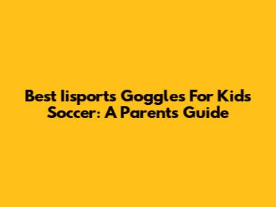 Best Iisports Goggles For Kids Soccer: A Parent's Guide
