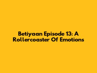 Betiyaan Episode 13: A Rollercoaster Of Emotions