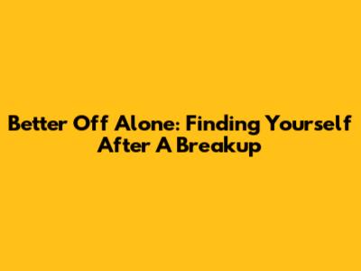 Better Off Alone: Finding Yourself After A Breakup