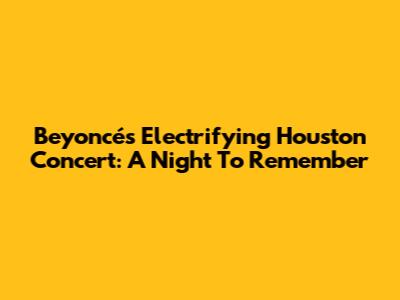 Beyoncé's Electrifying Houston Concert: A Night To Remember