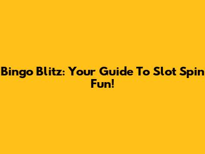 Bingo Blitz: Your Guide To Slot Spin Fun!