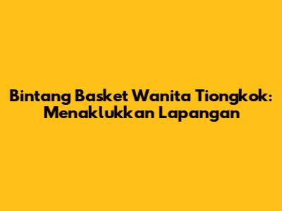 Bintang Basket Wanita Tiongkok: Menaklukkan Lapangan