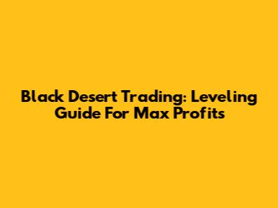 Black Desert Trading: Leveling Guide For Max Profits