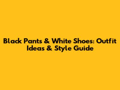 Black Pants & White Shoes: Outfit Ideas & Style Guide