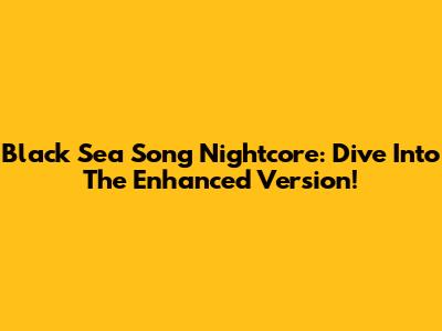 Black Sea Song Nightcore: Dive Into The Enhanced Version!