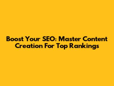 Boost Your SEO: Master Content Creation For Top Rankings