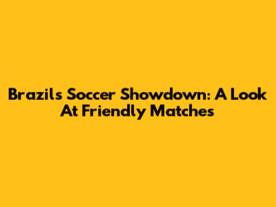 Brazil's Soccer Showdown: A Look At Friendly Matches