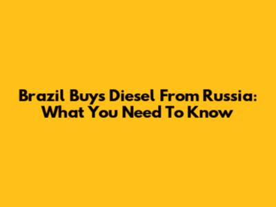 Brazil Buys Diesel From Russia: What You Need To Know