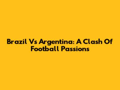 Brazil Vs Argentina: A Clash Of Football Passions