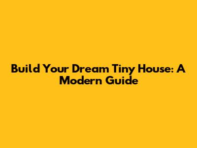 Build Your Dream Tiny House: A Modern Guide