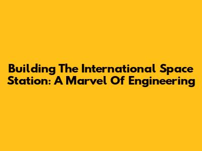 Building The International Space Station: A Marvel Of Engineering