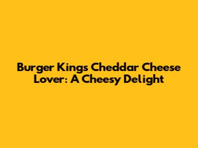 Burger King's Cheddar Cheese Lover: A Cheesy Delight