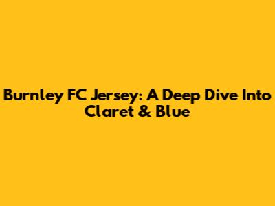Burnley FC Jersey: A Deep Dive Into Claret & Blue