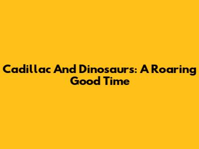 Cadillac And Dinosaurs: A Roaring Good Time