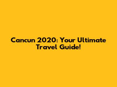 Cancun 2020: Your Ultimate Travel Guide!