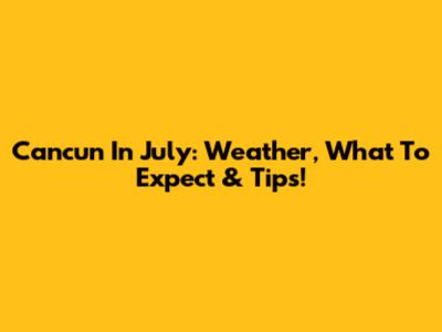 Cancun In July: Weather, What To Expect & Tips!