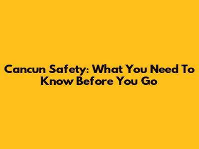 Cancun Safety: What You Need To Know Before You Go