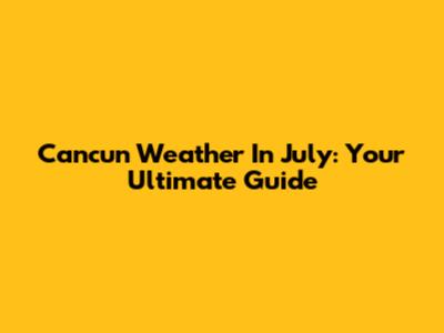 Cancun Weather In July: Your Ultimate Guide