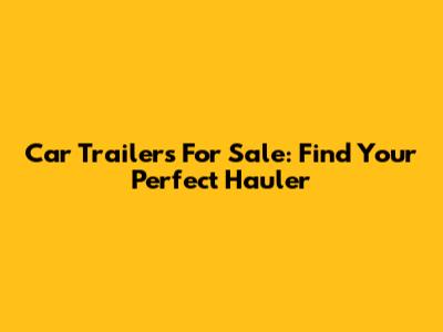 Car Trailers For Sale: Find Your Perfect Hauler