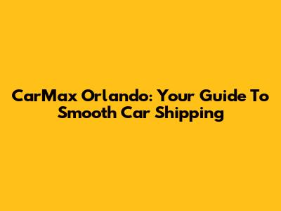 CarMax Orlando: Your Guide To Smooth Car Shipping