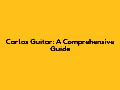 Carlos Guitar: A Comprehensive Guide