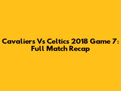 Cavaliers Vs Celtics 2018 Game 7: Full Match Recap