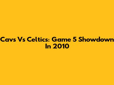 Cavs Vs Celtics: Game 5 Showdown In 2010