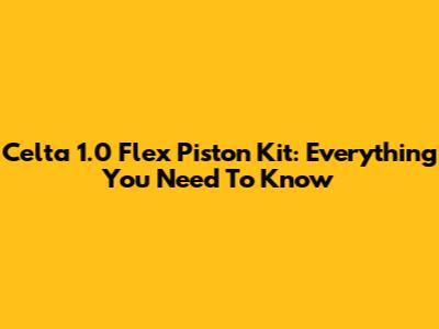 Celta 1.0 Flex Piston Kit: Everything You Need To Know