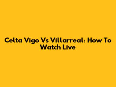 Celta Vigo Vs Villarreal: How To Watch Live