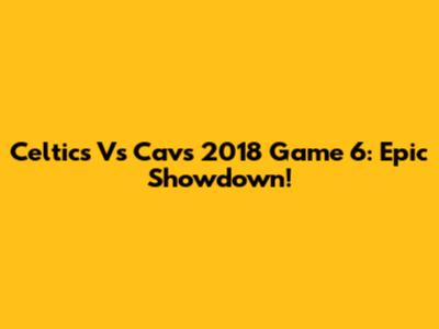Celtics Vs Cavs 2018 Game 6: Epic Showdown!