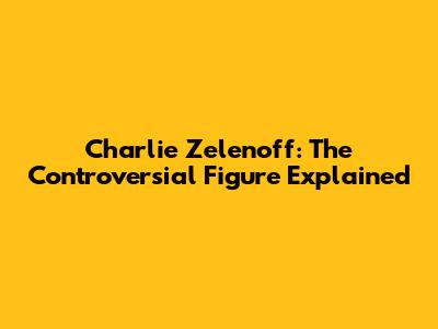 Charlie Zelenoff: The Controversial Figure Explained
