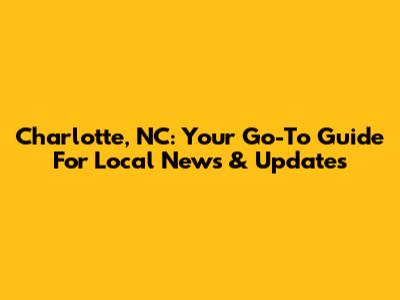 Charlotte, NC: Your Go-To Guide For Local News & Updates