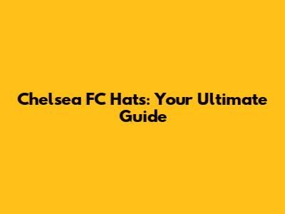 Chelsea FC Hats: Your Ultimate Guide