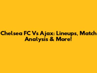 Chelsea FC Vs Ajax: Lineups, Match Analysis & More!