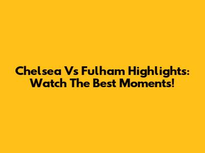 Chelsea Vs Fulham Highlights: Watch The Best Moments!