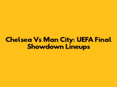 Chelsea Vs Man City: UEFA Final Showdown Lineups