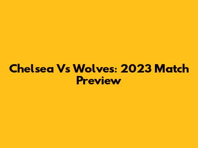 Chelsea Vs Wolves: 2023 Match Preview