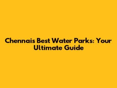 Chennai's Best Water Parks: Your Ultimate Guide
